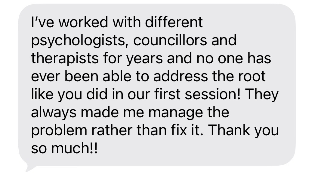Client message: I've worked with different psychologists, councillors and therapists for years and no one has ever been able to address the root like you did in our first session!