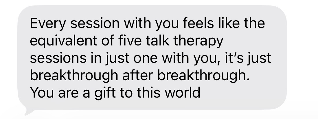 Client message: Every session with you feels like the equivalent of five talk therapy sessions in just one with you, it's just breakthrough after breakthrough. You are a gift to this world.